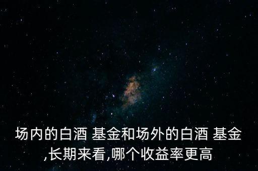 場內(nèi)的白酒 基金和場外的白酒 基金,長期來看,哪個收益率更高