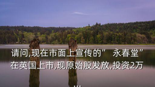 請(qǐng)問,現(xiàn)在市面上宣傳的” 永春堂”在英國上市,現(xiàn)原始股發(fā)放,投資2萬...