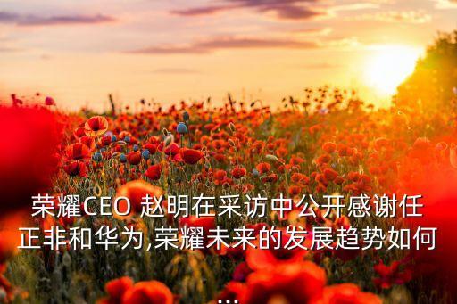 榮耀CEO 趙明在采訪中公開(kāi)感謝任正非和華為,榮耀未來(lái)的發(fā)展趨勢(shì)如何...