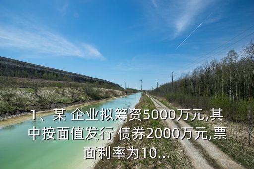 1、某 企業(yè)擬籌資5000萬元,其中按面值發(fā)行 債券2000萬元,票面利率為10...