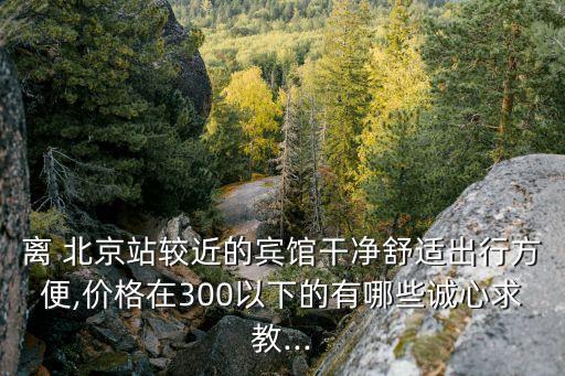 離 北京站較近的賓館干凈舒適出行方便,價格在300以下的有哪些誠心求教...