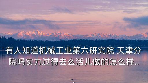 有人知道機械工業(yè)第六研究院 天津分院嗎實力過得去么活兒做的怎么樣...