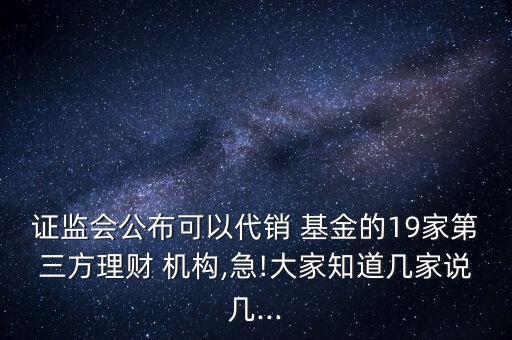 證監(jiān)會公布可以代銷 基金的19家第三方理財 機構(gòu),急!大家知道幾家說幾...