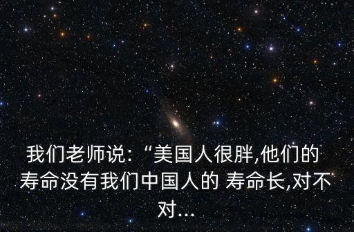 我們老師說:“美國人很胖,他們的 壽命沒有我們中國人的 壽命長,對不對...