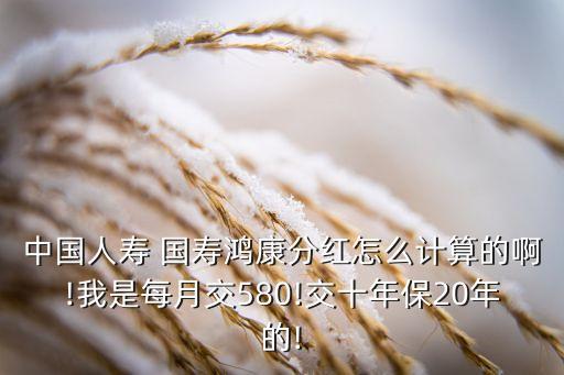 中國人壽 國壽鴻康分紅怎么計算的啊!我是每月交580!交十年保20年的!