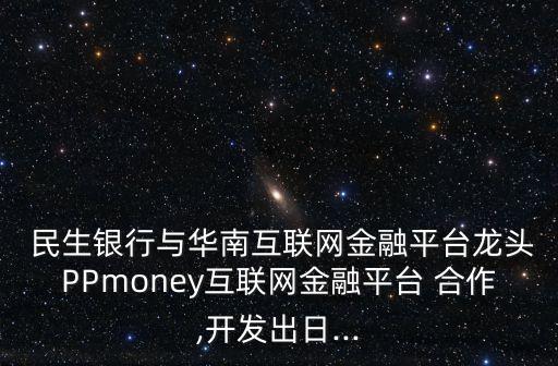  民生銀行與華南互聯(lián)網(wǎng)金融平臺龍頭PPmoney互聯(lián)網(wǎng)金融平臺 合作,開發(fā)出日...