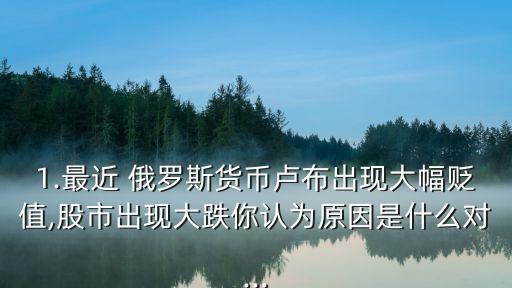 1.最近 俄羅斯貨幣盧布出現(xiàn)大幅貶值,股市出現(xiàn)大跌你認(rèn)為原因是什么對...