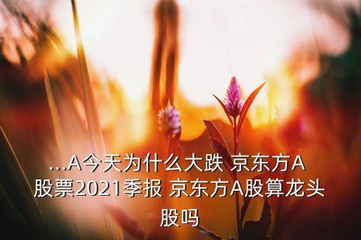 ...A今天為什么大跌 京東方A 股票2021季報 京東方A股算龍頭股嗎