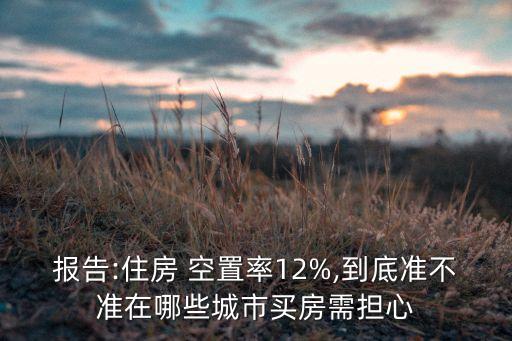 報告:住房 空置率12%,到底準不準在哪些城市買房需擔心