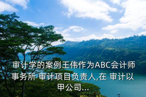  審計學(xué)的案例王偉作為ABC會計師事務(wù)所 審計項目負責人,在 審計以甲公司...