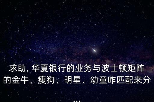 求助, 華夏銀行的業(yè)務與波士頓矩陣的金牛、瘦狗、明星、幼童咋匹配來分...