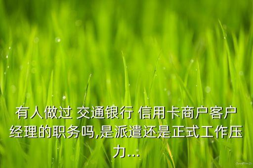 有人做過(guò) 交通銀行 信用卡商戶客戶經(jīng)理的職務(wù)嗎,是派遣還是正式工作壓力...