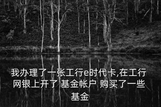 我辦理了一張工行e時代卡,在工行 網銀上開了 基金帳戶 購買了一些 基金