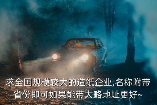 求全國規(guī)模較大的造紙企業(yè),名稱附帶省份即可如果能帶大略地址更好~