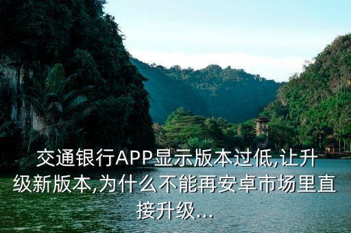  交通銀行APP顯示版本過低,讓升級新版本,為什么不能再安卓市場里直接升級...