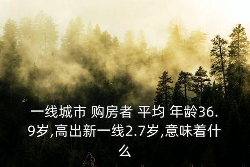 一線城市 購房者 平均 年齡36.9歲,高出新一線2.7歲,意味著什么