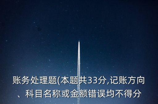 賬務處理題(本題共33分,記賬方向、科目名稱或金額錯誤均不得分