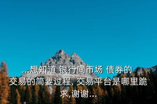 ...想知道 銀行間市場 債券的 交易的簡要過程, 交易平臺是哪里跪求,謝謝...