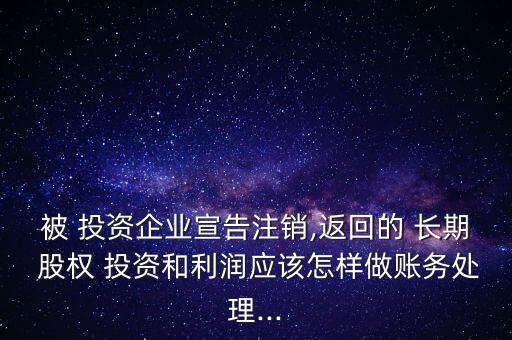 被 投資企業(yè)宣告注銷,返回的 長期 股權(quán) 投資和利潤應(yīng)該怎樣做賬務(wù)處理...