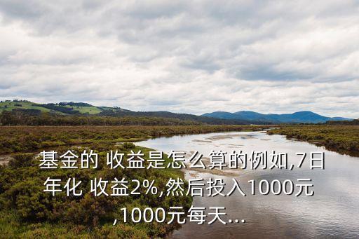  基金的 收益是怎么算的例如,7日年化 收益2%,然后投入1000元,1000元每天...