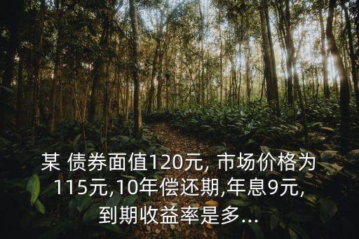 某 債券面值120元, 市場(chǎng)價(jià)格為115元,10年償還期,年息9元,到期收益率是多...