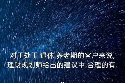 對于處于 退休 養(yǎng)老期的客戶來說,理財(cái)規(guī)劃師給出的建議中,合理的有...