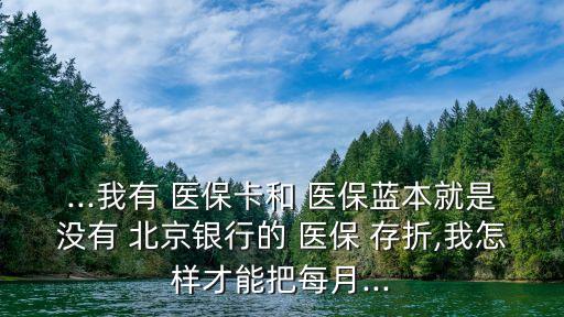 ...我有 醫(yī)?？ê?醫(yī)保藍(lán)本就是沒有 北京銀行的 醫(yī)保 存折,我怎樣才能把每月...