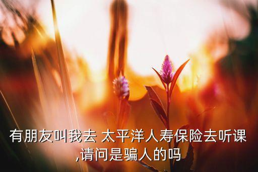 有朋友叫我去 太平洋人壽保險(xiǎn)去聽課,請(qǐng)問(wèn)是騙人的嗎