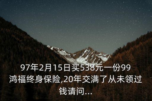 97年2月15日買538元一份99鴻福終身保險(xiǎn),20年交滿了從未領(lǐng)過錢請(qǐng)問...