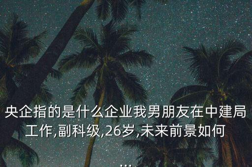 央企指的是什么企業(yè)我男朋友在中建局工作,副科級(jí),26歲,未來(lái)前景如何...