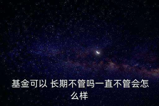  基金可以 長(zhǎng)期不管嗎一直不管會(huì)怎么樣