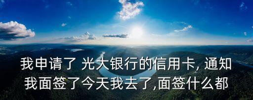 我申請了 光大銀行的信用卡, 通知我面簽了今天我去了,面簽什么都