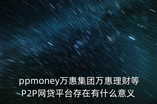  ppmoney萬惠集團(tuán)萬惠理財(cái)?shù)萈2P網(wǎng)貸平臺(tái)存在有什么意義