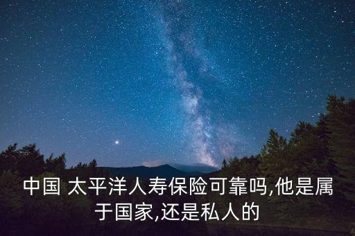 中國 太平洋人壽保險可靠嗎,他是屬于國家,還是私人的