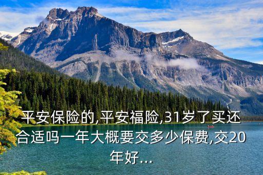 平安保險的,平安福險,31歲了買還合適嗎一年大概要交多少保費,交20年好...