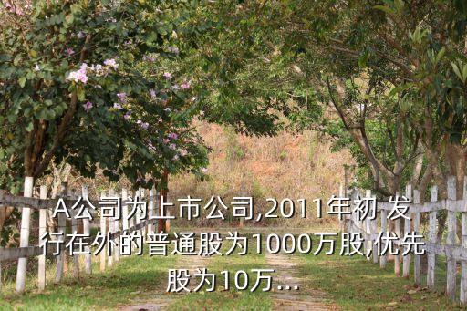 A公司為上市公司,2011年初 發(fā)行在外的普通股為1000萬(wàn)股,優(yōu)先股為10萬(wàn)...