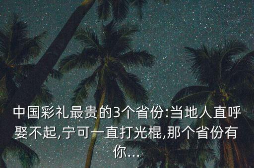 中國彩禮最貴的3個省份:當?shù)厝酥焙羧⒉黄?寧可一直打光棍,那個省份有你...