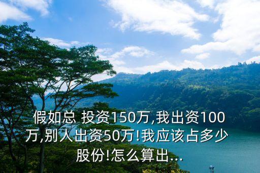 假如總 投資150萬(wàn),我出資100萬(wàn),別人出資50萬(wàn)!我應(yīng)該占多少 股份!怎么算出...