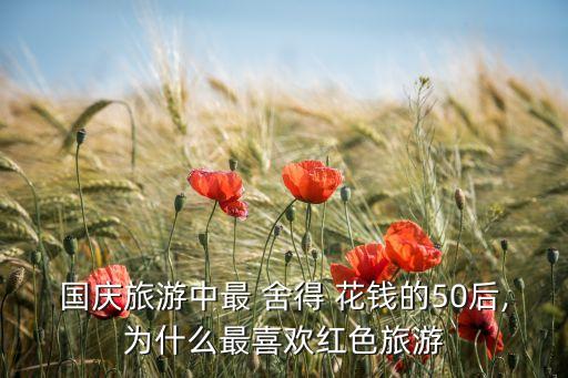 國慶旅游中最 舍得 花錢的50后,為什么最喜歡紅色旅游