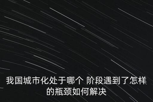 我國城市化處于哪個 階段遇到了怎樣的瓶頸如何解決