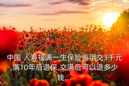 中國(guó) 人壽福滿一生保險(xiǎn)每年交3千元,滿10年后退保,交滿后可以退多少錢(qián)...