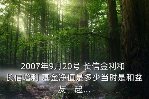 2007年9月20號(hào) 長(zhǎng)信金利和 長(zhǎng)信增利 基金凈值是多少當(dāng)時(shí)是和盆友一起...