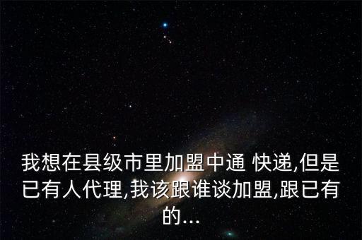 我想在縣級市里加盟中通 快遞,但是已有人代理,我該跟誰談加盟,跟已有的...