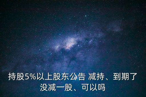 持股5%以上股東公告 減持、到期了沒減一股、可以嗎