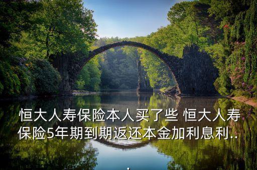  恒大人壽保險本人買了些 恒大人壽保險5年期到期返還本金加利息利...