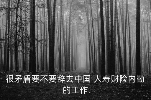 很矛盾要不要辭去中國 人壽財險內(nèi)勤的工作