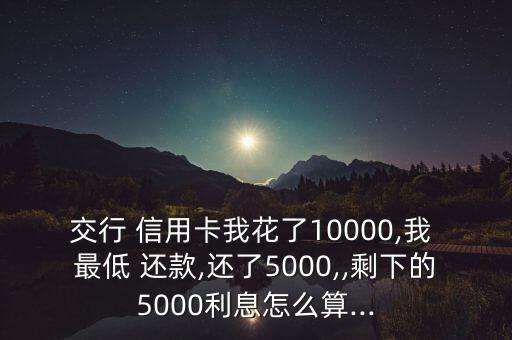 交行 信用卡我花了10000,我 最低 還款,還了5000,,剩下的5000利息怎么算...