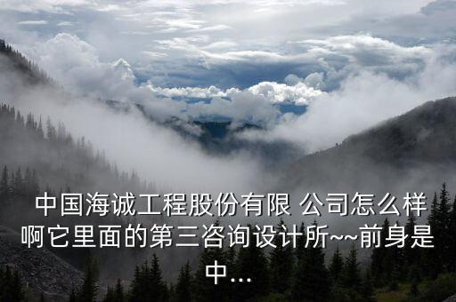  中國(guó)海誠(chéng)工程股份有限 公司怎么樣啊它里面的第三咨詢?cè)O(shè)計(jì)所~~前身是中...