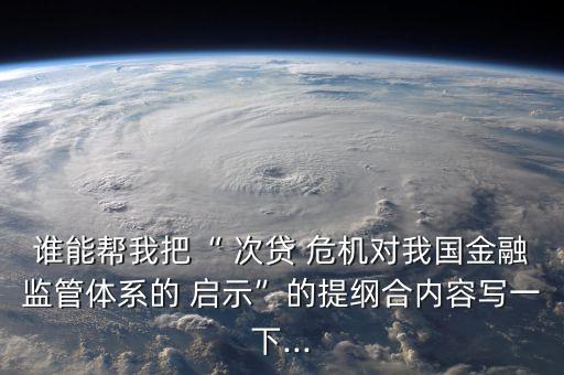 誰能幫我把“ 次貸 危機(jī)對(duì)我國(guó)金融監(jiān)管體系的 啟示”的提綱合內(nèi)容寫一下...