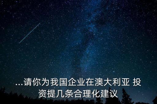 ...請(qǐng)你為我國(guó)企業(yè)在澳大利亞 投資提幾條合理化建議